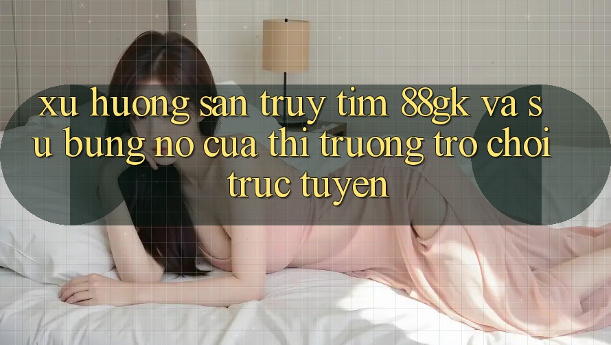 Xu Hướng Săn truy tìm 88gk Và Sự Bùng Nổ Của Thị Trường Trò chơi Trực Tuyến Xu Hướng Săn truy tìm 88gk Và Sự Bùng Nổ Của Thị Trường Trò chơi Trực Tuyến
