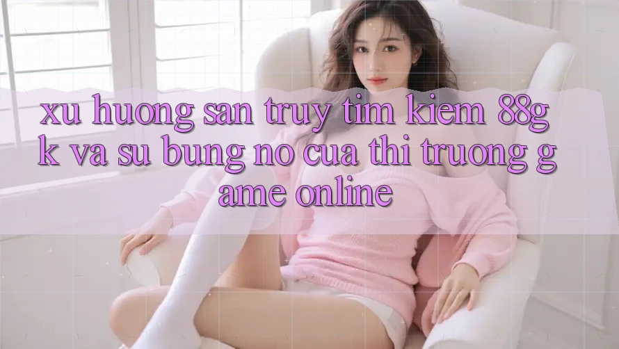 Xu Hướng Săn truy tìm kiếm 88gk Và Sự Bùng Nổ Của Thị Trường Game online
