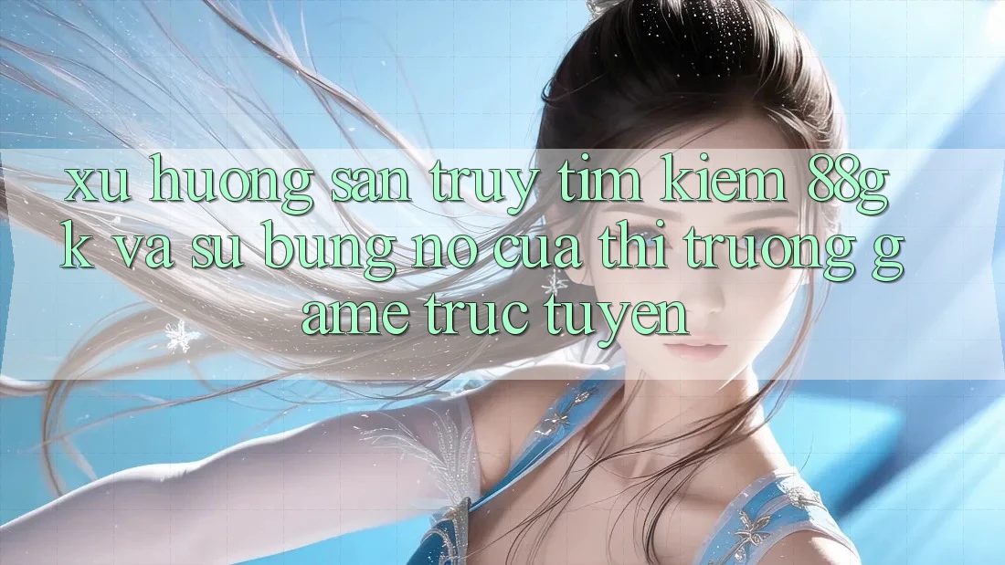 Xu Hướng Săn truy tìm Kiếm 88gk Và Sự Bùng Nổ Của Thị Trường Game Trực Tuyến
