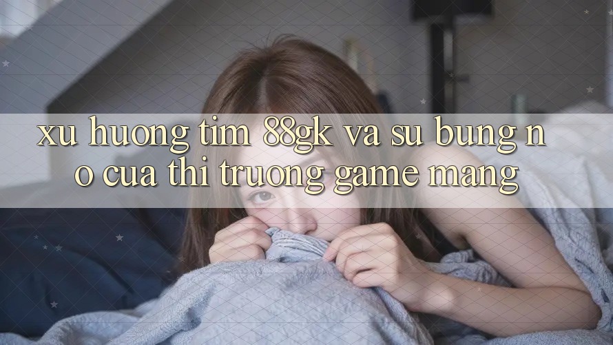 Xu Hướng Tìm 88gk Và Sự Bùng Nổ Của Thị Trường Game mạng Xu Hướng Tìm 88gk Và Sự Bùng Nổ Của Thị Trường Game mạng