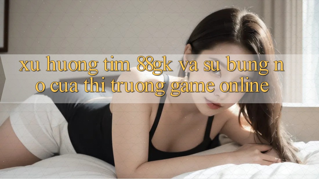 Xu Hướng Tìm 88gk Và Sự Bùng Nổ Của Thị Trường Game online Xu Hướng Tìm 88gk Và Sự Bùng Nổ Của Thị Trường Game online