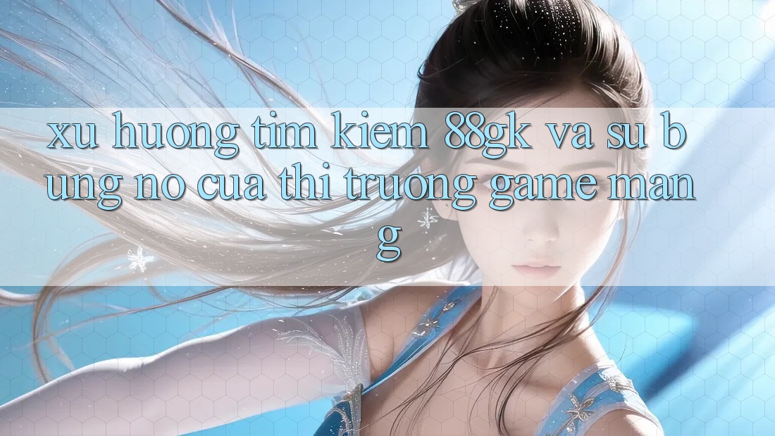 Xu Hướng Tìm Kiếm 88gk Và Sự Bùng Nổ Của Thị Trường Game mạng Xu Hướng Tìm Kiếm 88gk Và Sự Bùng Nổ Của Thị Trường Game mạng