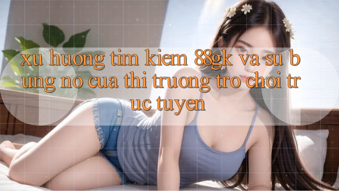 Xu Hướng Tìm kiếm 88gk Và Sự Bùng Nổ Của Thị Trường Trò chơi Trực Tuyến