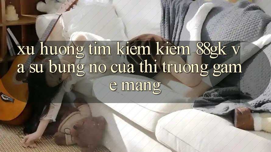 Xu Hướng Tìm kiếm kiếm 88gk Và Sự Bùng Nổ Của Thị Trường Game mạng