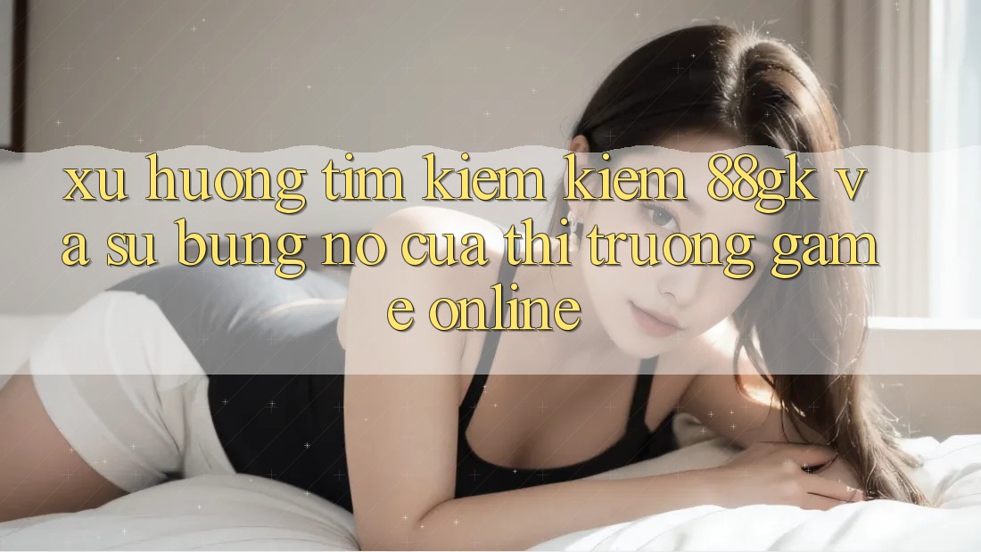 Xu Hướng Tìm kiếm Kiếm 88gk Và Sự Bùng Nổ Của Thị Trường Game online Xu Hướng Tìm kiếm Kiếm 88gk Và Sự Bùng Nổ Của Thị Trường Game online