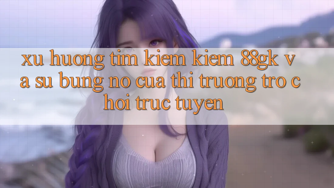 Xu Hướng Tìm kiếm Kiếm 88gk Và Sự Bùng Nổ Của Thị Trường Trò chơi Trực Tuyến Xu Hướng Tìm kiếm Kiếm 88gk Và Sự Bùng Nổ Của Thị Trường Trò chơi Trực Tuyến