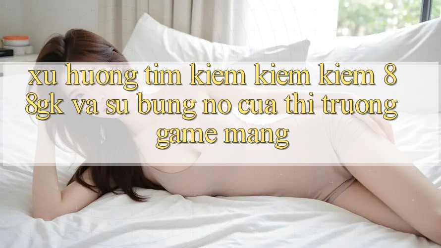 Xu Hướng Tìm kiếm kiếm Kiếm 88gk Và Sự Bùng Nổ Của Thị Trường Game mạng Xu Hướng Tìm kiếm kiếm Kiếm 88gk Và Sự Bùng Nổ Của Thị Trường Game mạng