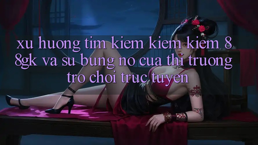Xu Hướng Tìm kiếm kiếm Kiếm 88gk Và Sự Bùng Nổ Của Thị Trường Trò chơi Trực Tuyến Xu Hướng Tìm kiếm kiếm Kiếm 88gk Và Sự Bùng Nổ Của Thị Trường Trò chơi Trực Tuyến