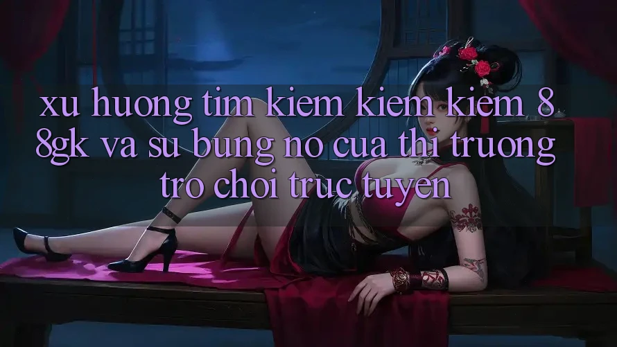 Xu Hướng Tìm kiếm kiếm Kiếm 88gk Và Sự Bùng Nổ Của Thị Trường Trò chơi Trực Tuyến Xu Hướng Tìm kiếm kiếm Kiếm 88gk Và Sự Bùng Nổ Của Thị Trường Trò chơi Trực Tuyến
