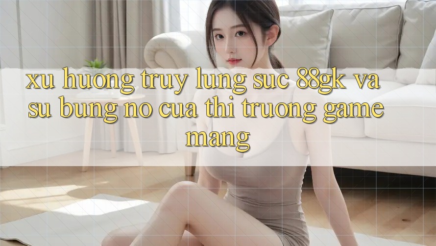 Xu Hướng Truy lùng sục 88gk Và Sự Bùng Nổ Của Thị Trường Game mạng Xu Hướng Truy lùng sục 88gk Và Sự Bùng Nổ Của Thị Trường Game mạng