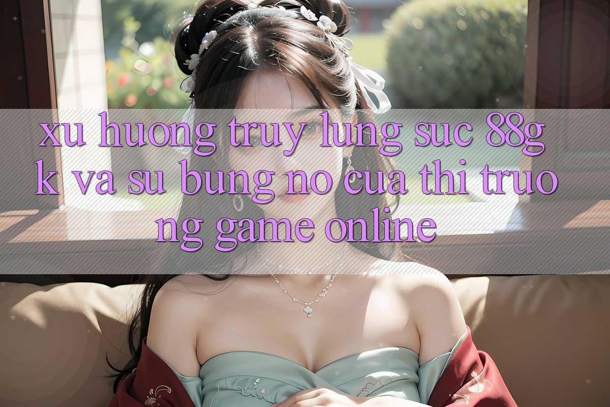 Xu Hướng Truy lùng sục 88gk Và Sự Bùng Nổ Của Thị Trường Game online Xu Hướng Truy lùng sục 88gk Và Sự Bùng Nổ Của Thị Trường Game online