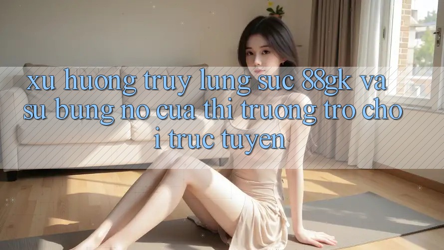 Xu Hướng Truy lùng sục 88gk Và Sự Bùng Nổ Của Thị Trường Trò chơi trực tuyến Xu Hướng Truy lùng sục 88gk Và Sự Bùng Nổ Của Thị Trường Trò chơi trực tuyến