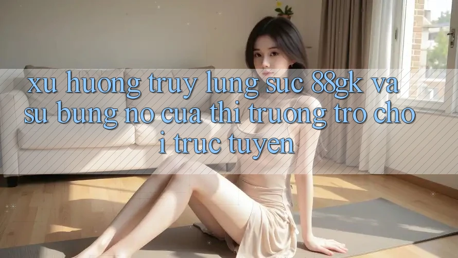 Xu Hướng Truy lùng sục 88gk Và Sự Bùng Nổ Của Thị Trường Trò chơi Trực Tuyến Xu Hướng Truy lùng sục 88gk Và Sự Bùng Nổ Của Thị Trường Trò chơi Trực Tuyến