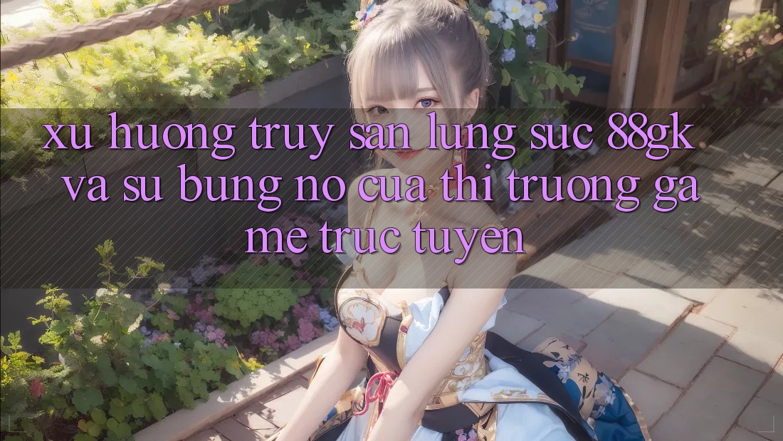 Xu Hướng Truy săn lùng sục 88gk Và Sự Bùng Nổ Của Thị Trường Game Trực Tuyến