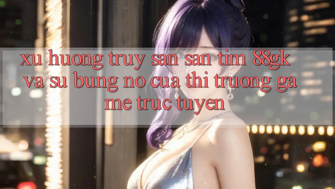 Xu Hướng Truy săn săn tìm 88gk Và Sự Bùng Nổ Của Thị Trường Game Trực Tuyến Xu Hướng Truy săn săn tìm 88gk Và Sự Bùng Nổ Của Thị Trường Game Trực Tuyến