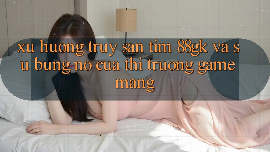 Xu Hướng Truy săn tìm 88gk Và Sự Bùng Nổ Của Thị Trường Game mạng Xu Hướng Truy săn tìm 88gk Và Sự Bùng Nổ Của Thị Trường Game mạng