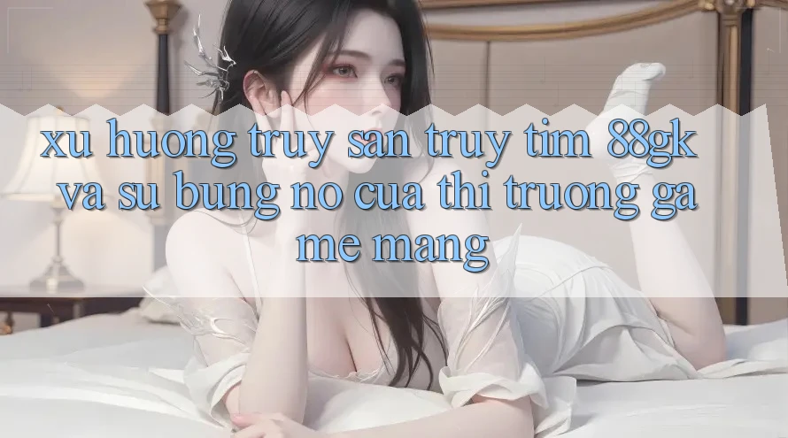 Xu Hướng Truy săn truy tìm 88gk Và Sự Bùng Nổ Của Thị Trường Game mạng