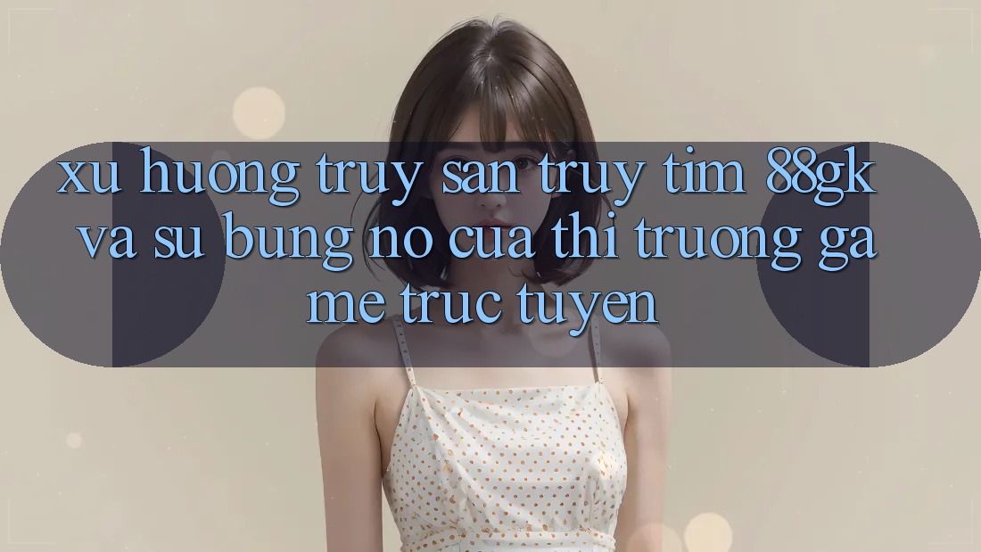 Xu Hướng Truy săn truy tìm 88gk Và Sự Bùng Nổ Của Thị Trường Game Trực Tuyến