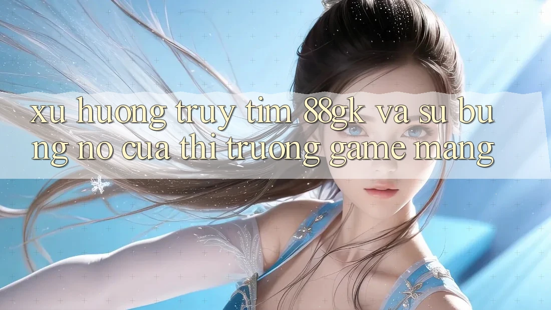 Xu Hướng Truy tìm 88gk Và Sự Bùng Nổ Của Thị Trường Game mạng Xu Hướng Truy tìm 88gk Và Sự Bùng Nổ Của Thị Trường Game mạng