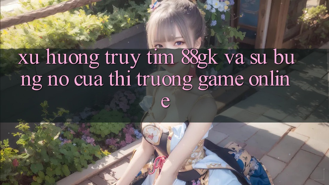 Xu Hướng Truy tìm 88gk Và Sự Bùng Nổ Của Thị Trường Game online Xu Hướng Truy tìm 88gk Và Sự Bùng Nổ Của Thị Trường Game online
