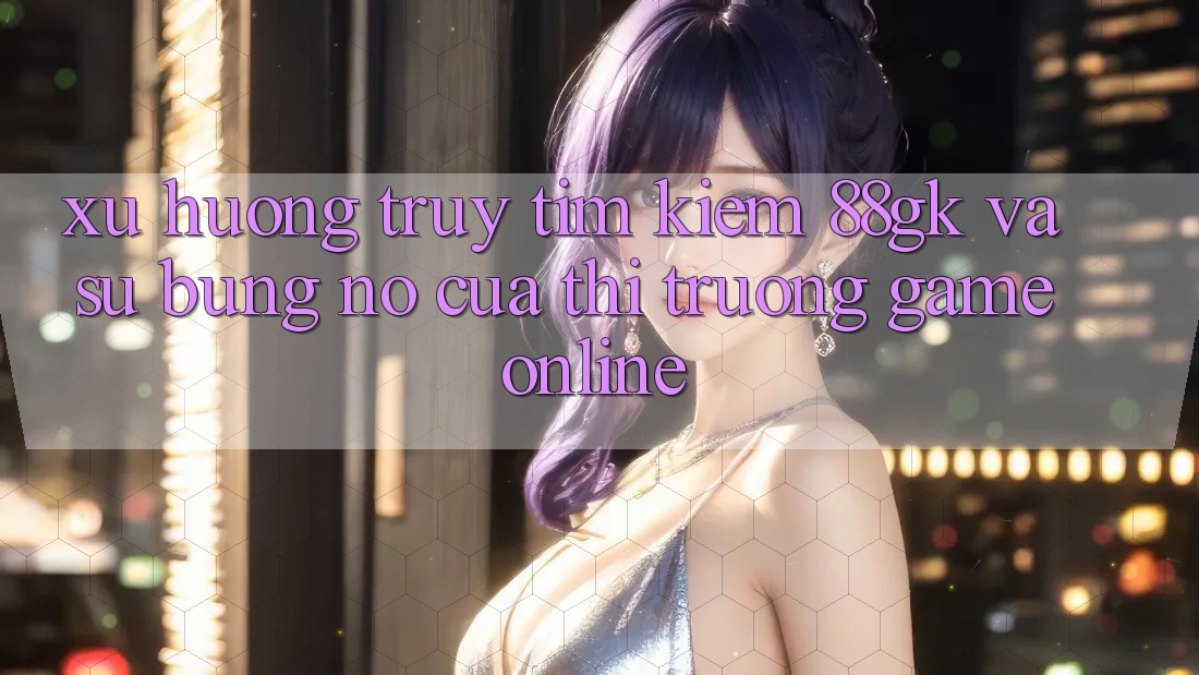 Xu Hướng Truy tìm Kiếm 88gk Và Sự Bùng Nổ Của Thị Trường Game online Xu Hướng Truy tìm Kiếm 88gk Và Sự Bùng Nổ Của Thị Trường Game online