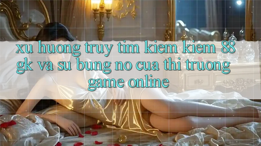Xu Hướng Truy tìm kiếm Kiếm 88gk Và Sự Bùng Nổ Của Thị Trường Game online Xu Hướng Truy tìm kiếm Kiếm 88gk Và Sự Bùng Nổ Của Thị Trường Game online