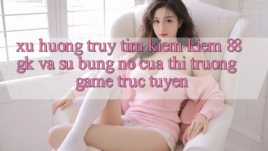 Xu Hướng Truy tìm kiếm kiếm 88gk Và Sự Bùng Nổ Của Thị Trường Game Trực Tuyến Xu Hướng Truy tìm kiếm kiếm 88gk Và Sự Bùng Nổ Của Thị Trường Game Trực Tuyến