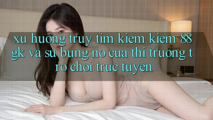 Xu Hướng Truy tìm kiếm Kiếm 88gk Và Sự Bùng Nổ Của Thị Trường Trò chơi Trực Tuyến Xu Hướng Truy tìm kiếm Kiếm 88gk Và Sự Bùng Nổ Của Thị Trường Trò chơi Trực Tuyến
