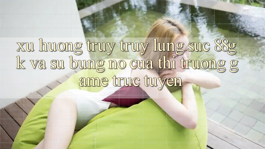 Xu Hướng Truy truy lùng sục 88gk Và Sự Bùng Nổ Của Thị Trường Game Trực Tuyến Xu Hướng Truy truy lùng sục 88gk Và Sự Bùng Nổ Của Thị Trường Game Trực Tuyến