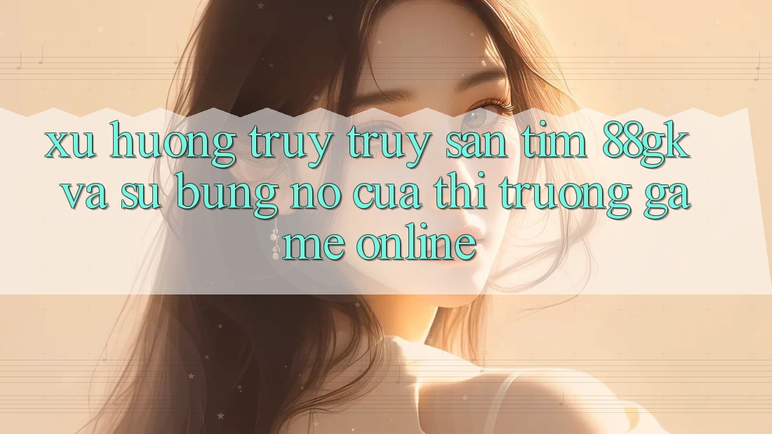 Xu Hướng Truy truy săn tìm 88gk Và Sự Bùng Nổ Của Thị Trường Game online