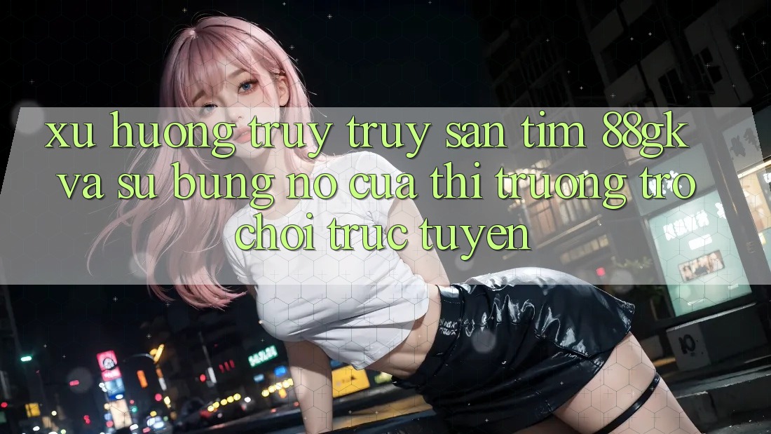 Xu Hướng Truy truy săn tìm 88gk Và Sự Bùng Nổ Của Thị Trường Trò chơi Trực Tuyến Xu Hướng Truy truy săn tìm 88gk Và Sự Bùng Nổ Của Thị Trường Trò chơi Trực Tuyến