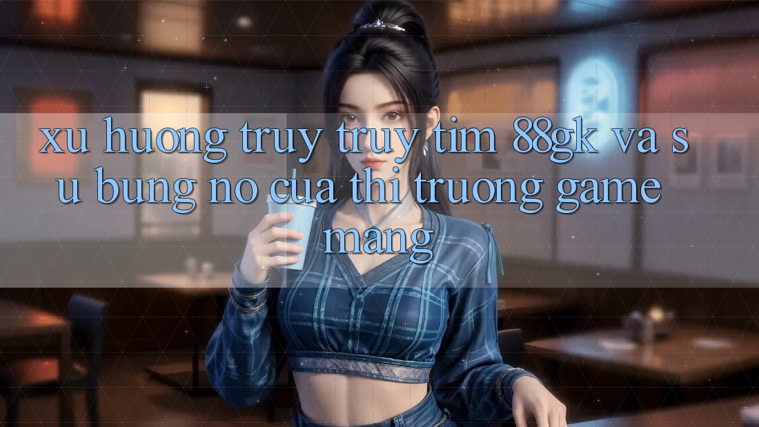 Xu Hướng Truy truy tìm 88gk Và Sự Bùng Nổ Của Thị Trường Game mạng