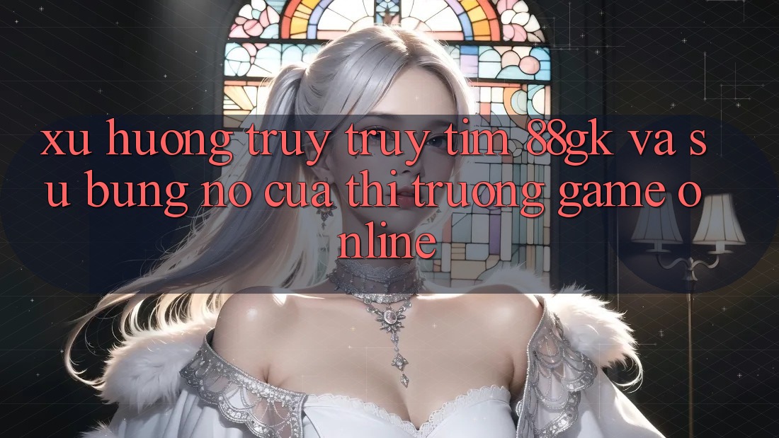 Xu Hướng Truy truy tìm 88gk Và Sự Bùng Nổ Của Thị Trường Game online Xu Hướng Truy truy tìm 88gk Và Sự Bùng Nổ Của Thị Trường Game online