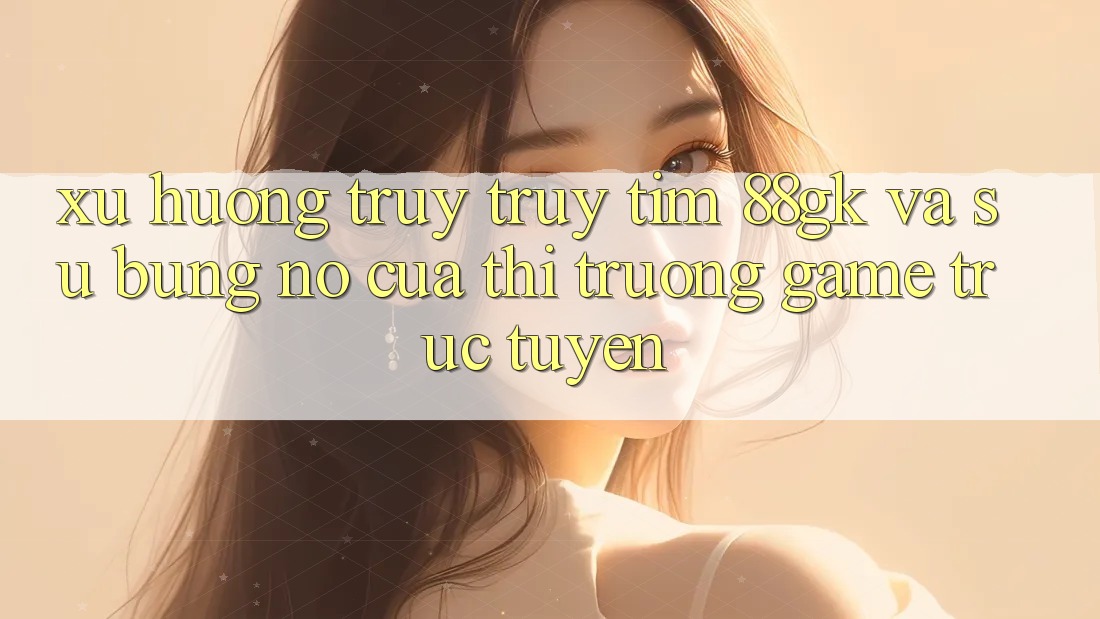 Xu Hướng Truy truy tìm 88gk Và Sự Bùng Nổ Của Thị Trường Game Trực Tuyến Xu Hướng Truy truy tìm 88gk Và Sự Bùng Nổ Của Thị Trường Game Trực Tuyến