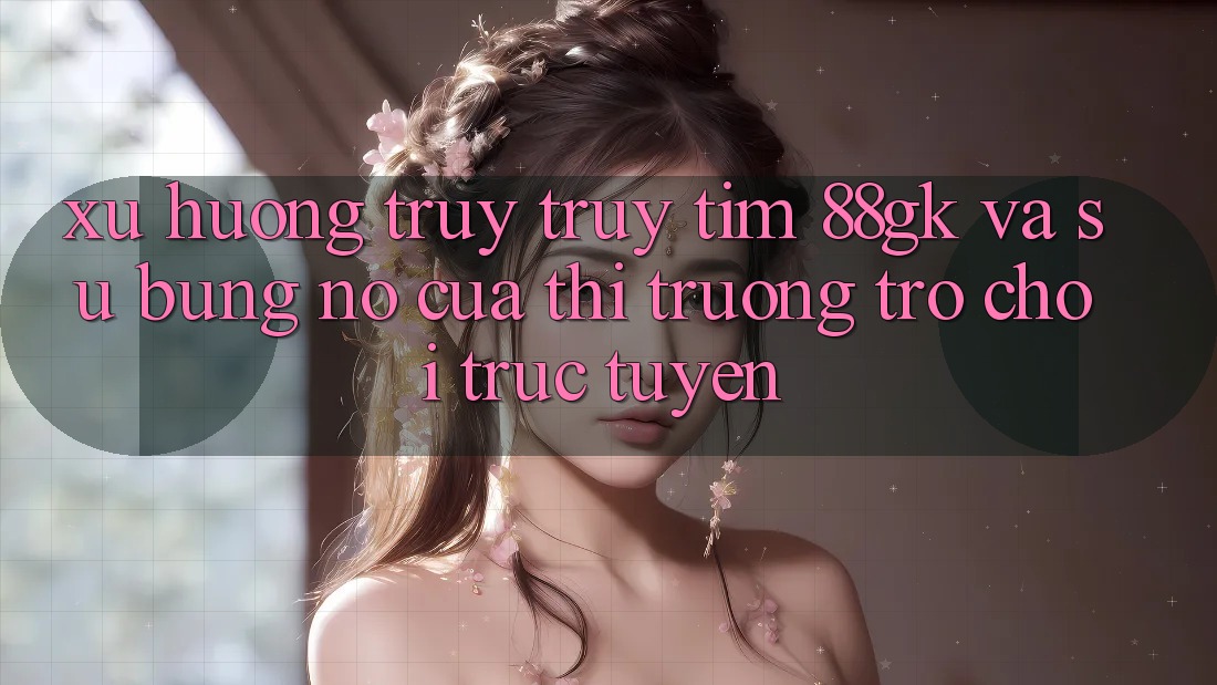 Xu Hướng Truy truy tìm 88gk Và Sự Bùng Nổ Của Thị Trường Trò chơi Trực Tuyến Xu Hướng Truy truy tìm 88gk Và Sự Bùng Nổ Của Thị Trường Trò chơi Trực Tuyến