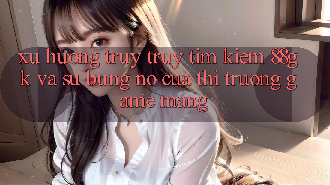 Xu Hướng Truy truy tìm kiếm 88gk Và Sự Bùng Nổ Của Thị Trường Game mạng Xu Hướng Truy truy tìm kiếm 88gk Và Sự Bùng Nổ Của Thị Trường Game mạng