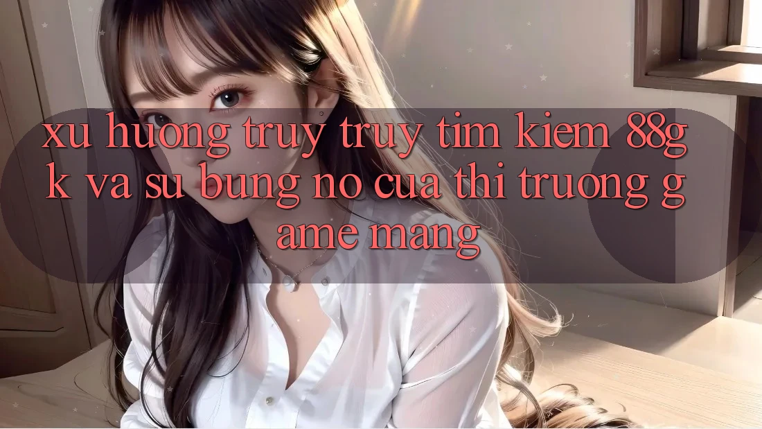 Xu Hướng Truy truy tìm Kiếm 88gk Và Sự Bùng Nổ Của Thị Trường Game mạng Xu Hướng Truy truy tìm Kiếm 88gk Và Sự Bùng Nổ Của Thị Trường Game mạng