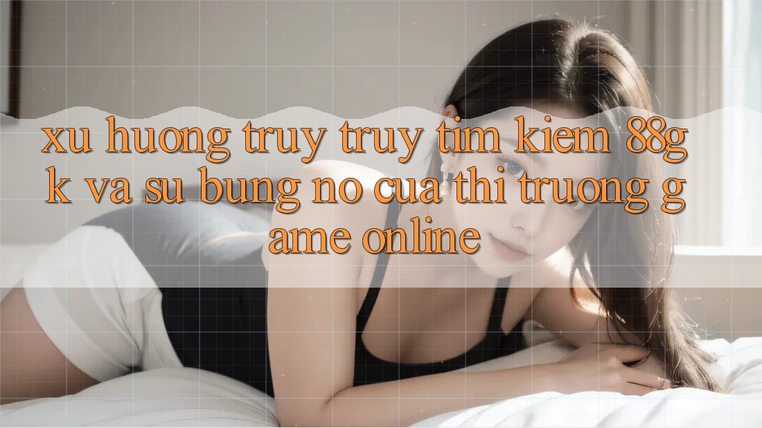 Xu Hướng Truy truy tìm Kiếm 88gk Và Sự Bùng Nổ Của Thị Trường Game online Xu Hướng Truy truy tìm Kiếm 88gk Và Sự Bùng Nổ Của Thị Trường Game online