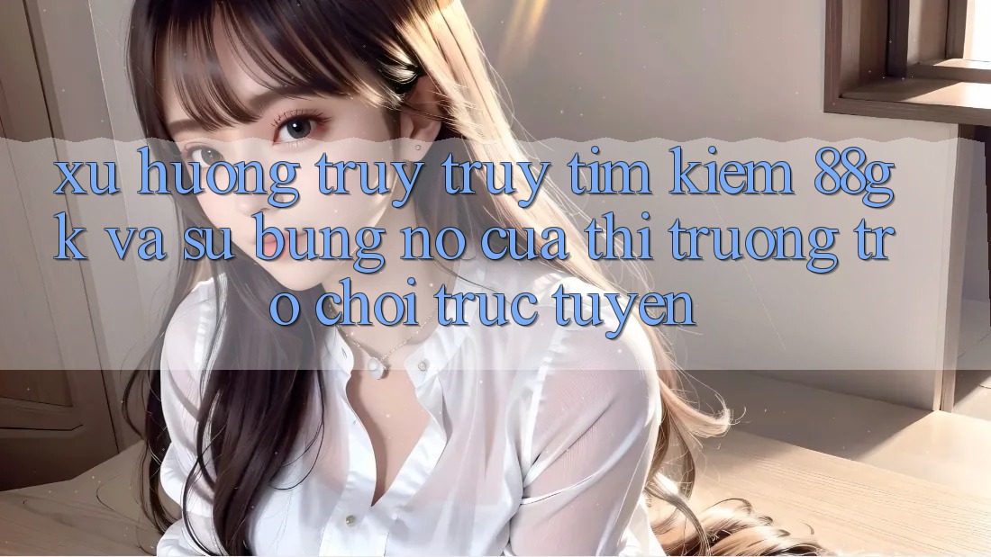 Xu Hướng Truy truy tìm Kiếm 88gk Và Sự Bùng Nổ Của Thị Trường Trò chơi Trực Tuyến Xu Hướng Truy truy tìm Kiếm 88gk Và Sự Bùng Nổ Của Thị Trường Trò chơi Trực Tuyến