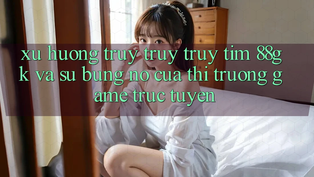 Xu Hướng Truy truy truy tìm 88gk Và Sự Bùng Nổ Của Thị Trường Game Trực Tuyến Xu Hướng Truy truy truy tìm 88gk Và Sự Bùng Nổ Của Thị Trường Game Trực Tuyến